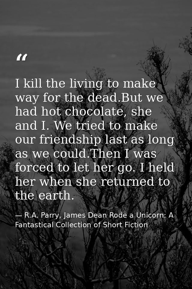 I kill the living to make way for the dead.But we had hot chocolate, she and I. We tried to make our friendship last as  — R.A. Parry, James Dean Rode a Unicorn: A Fantastical Collection of Short Fiction