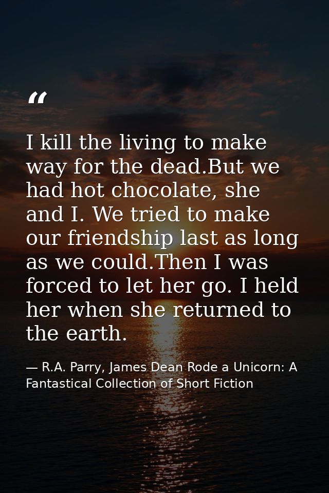 I kill the living to make way for the dead.But we had hot chocolate, she and I. We tried to make our friendship last as  — R.A. Parry, James Dean Rode a Unicorn: A Fantastical Collection of Short Fiction