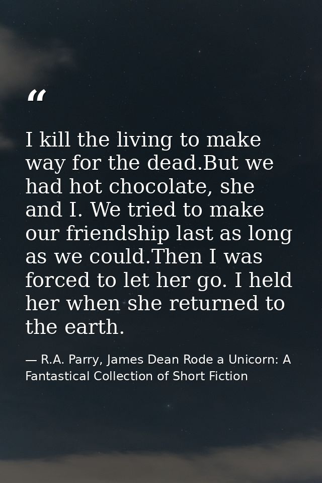 I kill the living to make way for the dead.But we had hot chocolate, she and I. We tried to make our friendship last as  — R.A. Parry, James Dean Rode a Unicorn: A Fantastical Collection of Short Fiction
