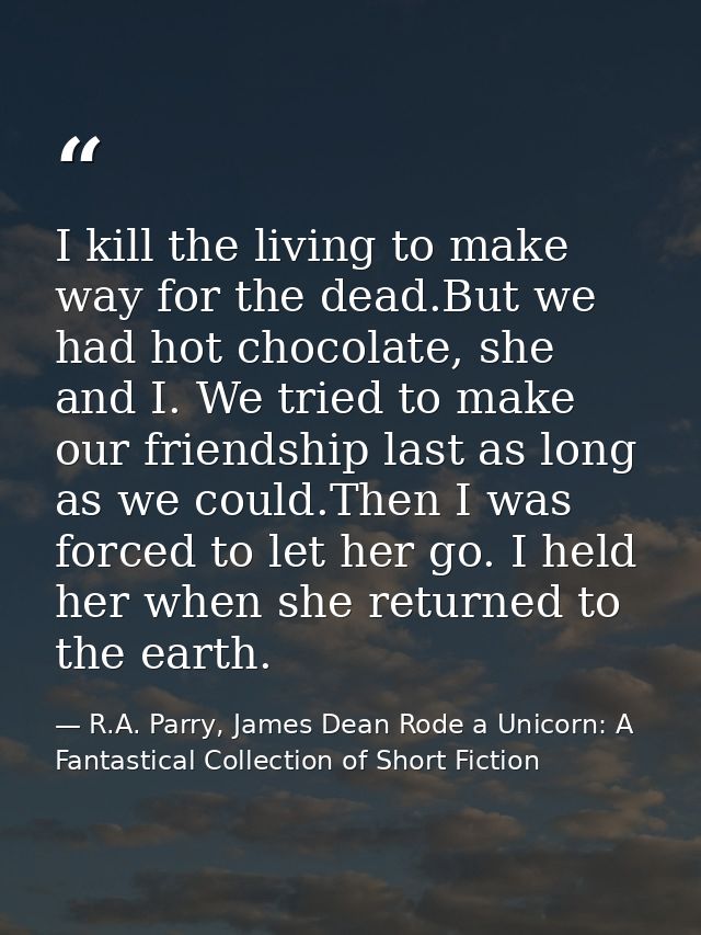I kill the living to make way for the dead.But we had hot chocolate, she and I. We tried to make our friendship last as  — R.A. Parry, James Dean Rode a Unicorn: A Fantastical Collection of Short Fiction