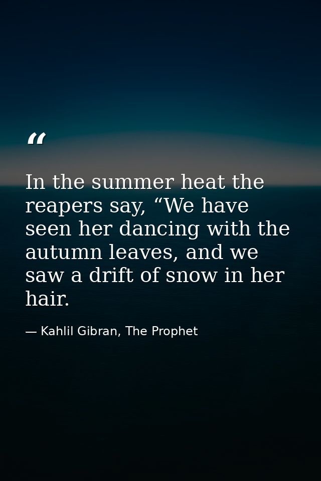 In the summer heat the reapers say, “We have seen her dancing with the autumn leaves, and we saw a drift of snow in her  — Kahlil Gibran, The Prophet