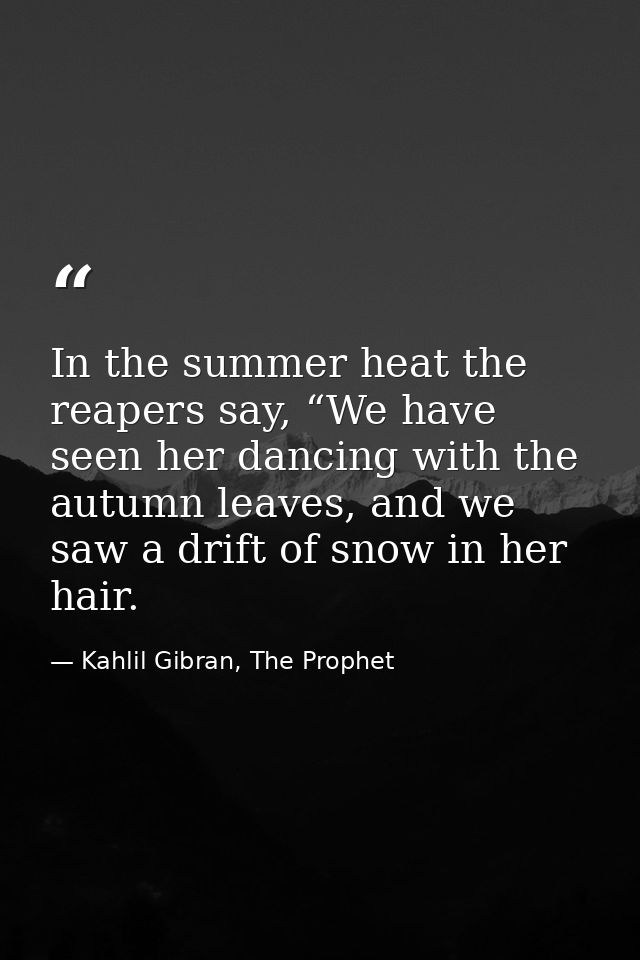 In the summer heat the reapers say, “We have seen her dancing with the autumn leaves, and we saw a drift of snow in her  — Kahlil Gibran, The Prophet