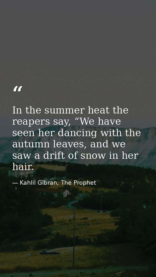 In the summer heat the reapers say, “We have seen her dancing with the autumn leaves, and we saw a drift of snow in her  — Kahlil Gibran, The Prophet