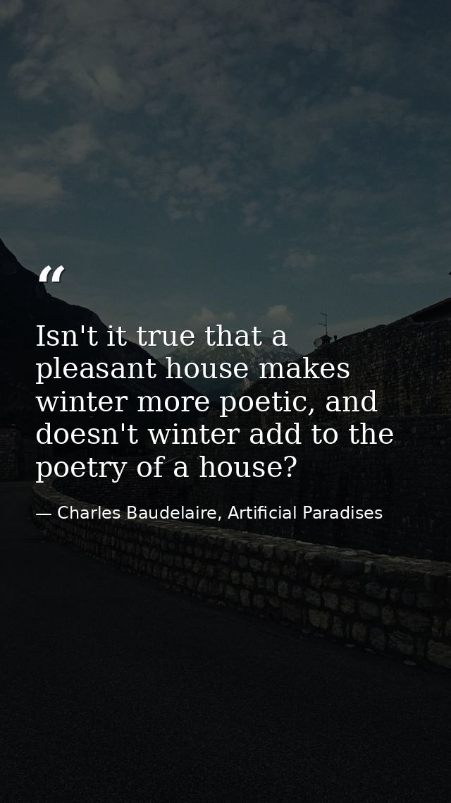 Isn't it true that a pleasant house makes winter more poetic, and doesn't winter add to the poetry of a house? — Charles Baudelaire, Artificial Paradises