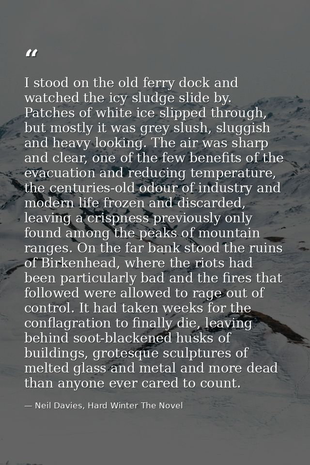I stood on the old ferry dock and watched the icy sludge slide by. Patches of white ice slipped through, but mostly it w — Neil Davies, Hard Winter The Novel