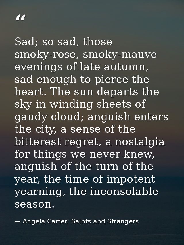 Sad; so sad, those smoky-rose, smoky-mauve evenings of late autumn, sad enough to pierce the heart. The sun departs the  — Angela Carter, Saints and Strangers