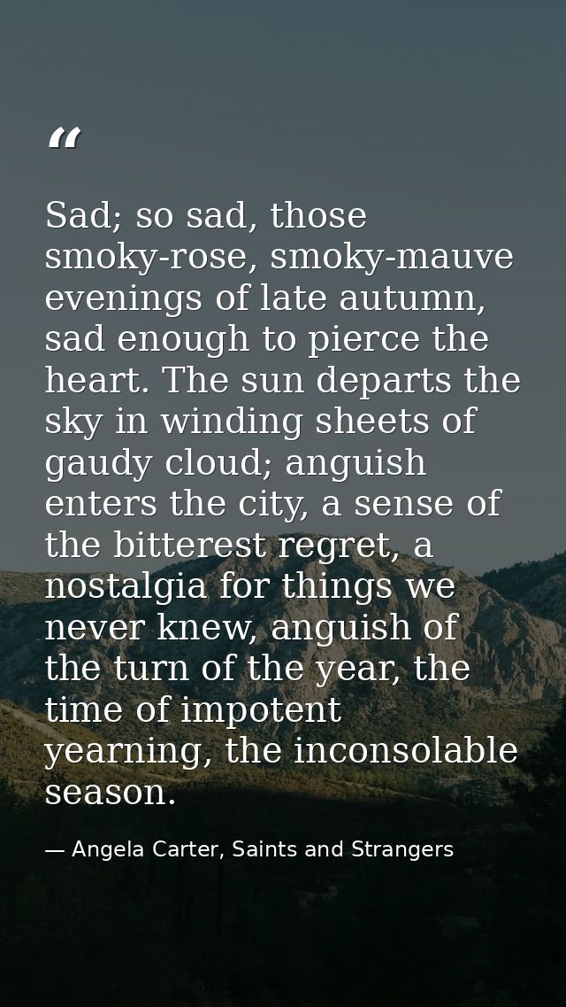 Sad; so sad, those smoky-rose, smoky-mauve evenings of late autumn, sad enough to pierce the heart. The sun departs the  — Angela Carter, Saints and Strangers