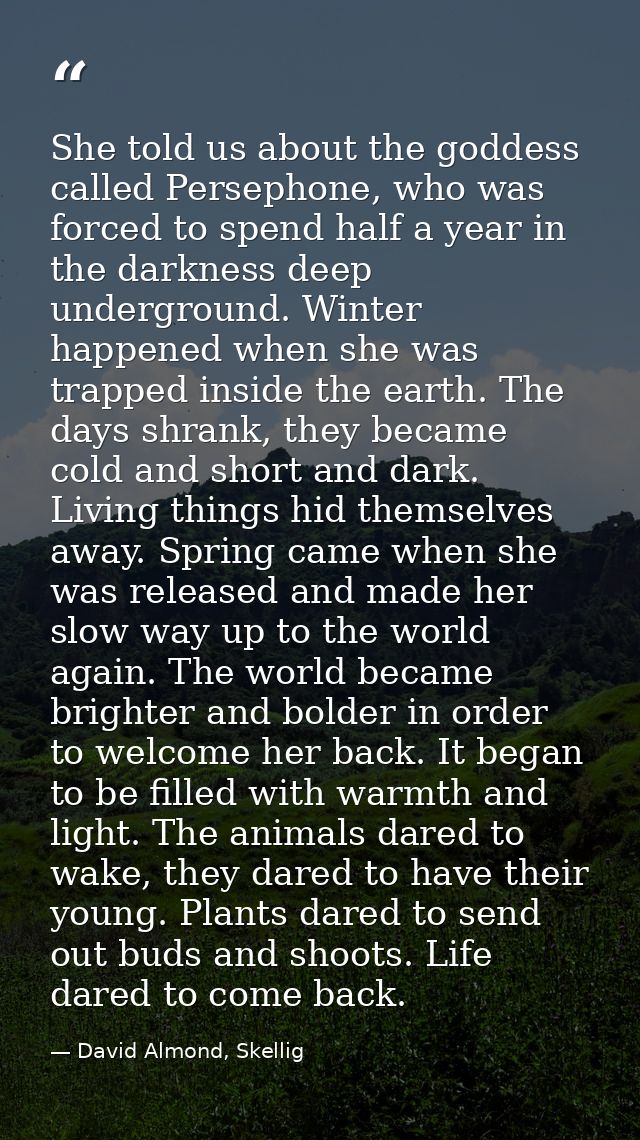 She told us about the goddess called Persephone, who was forced to spend half a year in the darkness deep underground. W — David Almond, Skellig