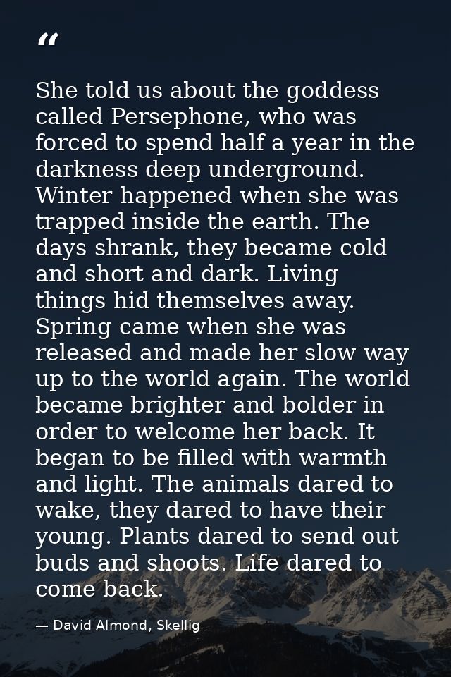 She told us about the goddess called Persephone, who was forced to spend half a year in the darkness deep underground. W — David Almond, Skellig