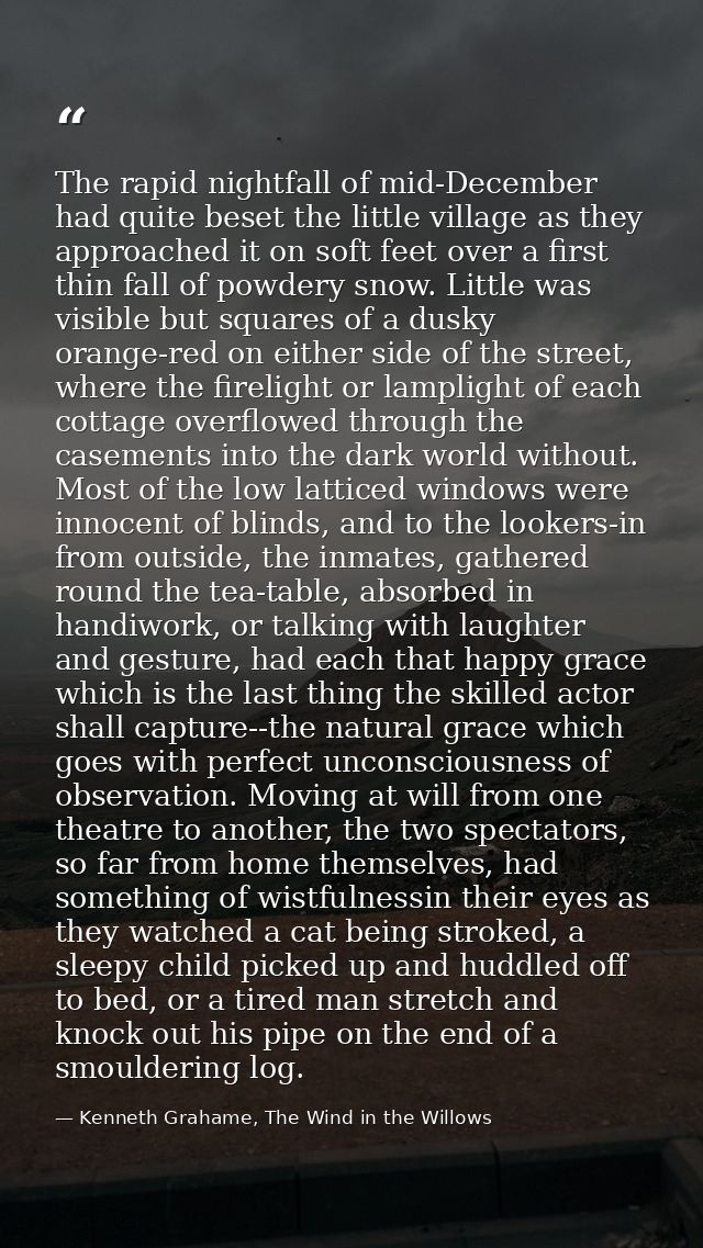 The rapid nightfall of mid-December had quite beset the little village as they approached it on soft feet over a first t — Kenneth Grahame, The Wind in the Willows