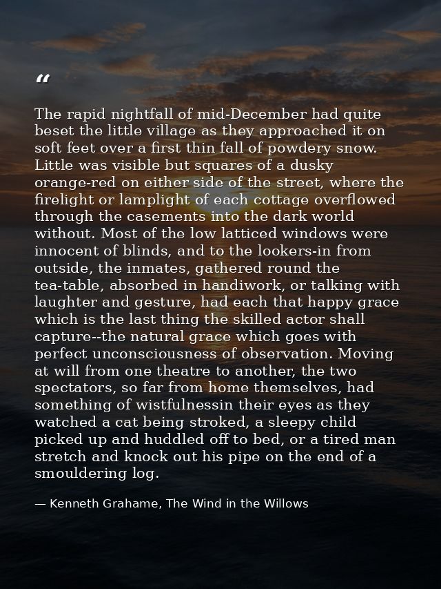 The rapid nightfall of mid-December had quite beset the little village as they approached it on soft feet over a first t — Kenneth Grahame, The Wind in the Willows