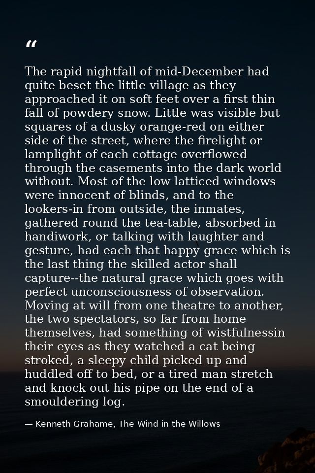 The rapid nightfall of mid-December had quite beset the little village as they approached it on soft feet over a first t — Kenneth Grahame, The Wind in the Willows