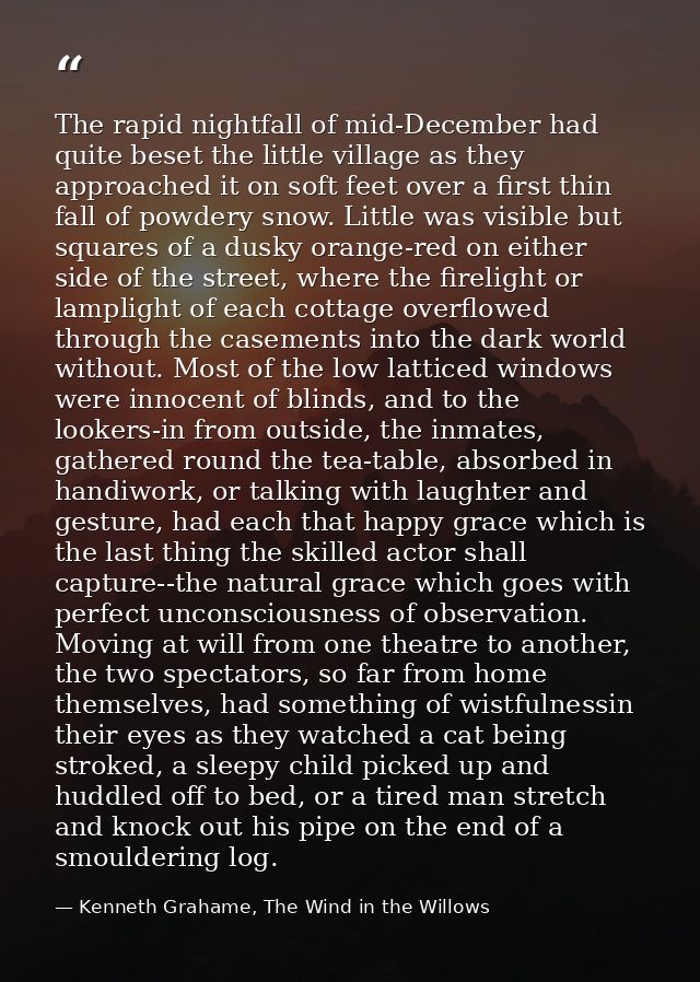 The rapid nightfall of mid-December had quite beset the little village as they approached it on soft feet over a first t — Kenneth Grahame, The Wind in the Willows