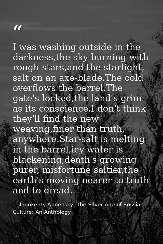 I was washing outside in the darkness,the sky burning with rough stars,and the starlight, salt on an axe-blade.The cold  — Innokenty Annensky, The Silver Age of Russian Culture: An Anthology