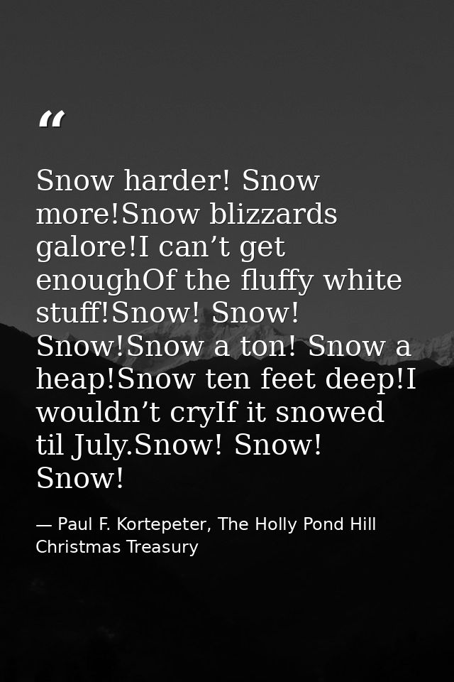 Snow harder! Snow more!Snow blizzards galore!I can’t get enoughOf the fluffy white stuff!Snow! Snow! Snow!Snow a ton! Sn — Paul F. Kortepeter, The Holly Pond Hill Christmas Treasury