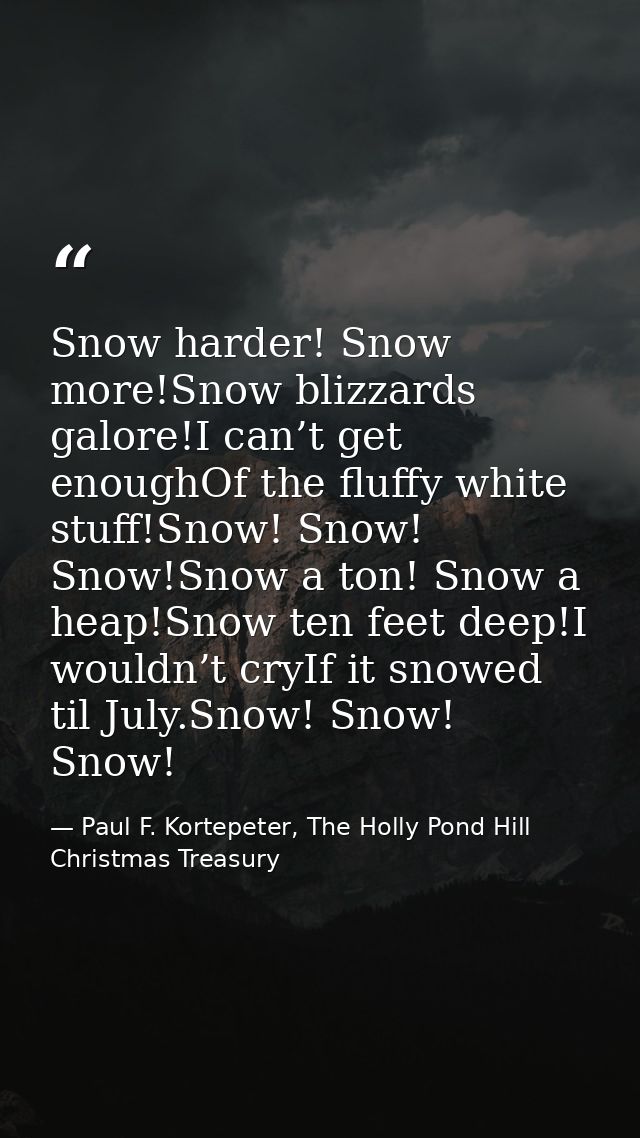 Snow harder! Snow more!Snow blizzards galore!I can’t get enoughOf the fluffy white stuff!Snow! Snow! Snow!Snow a ton! Sn — Paul F. Kortepeter, The Holly Pond Hill Christmas Treasury