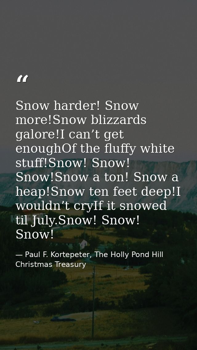 Snow harder! Snow more!Snow blizzards galore!I can’t get enoughOf the fluffy white stuff!Snow! Snow! Snow!Snow a ton! Sn — Paul F. Kortepeter, The Holly Pond Hill Christmas Treasury