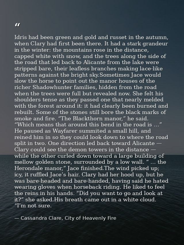 Idris had been green and gold and russet in the autumn, when Clary had first been there. It had a stark grandeur in the  — Cassandra Clare, City of Heavenly Fire