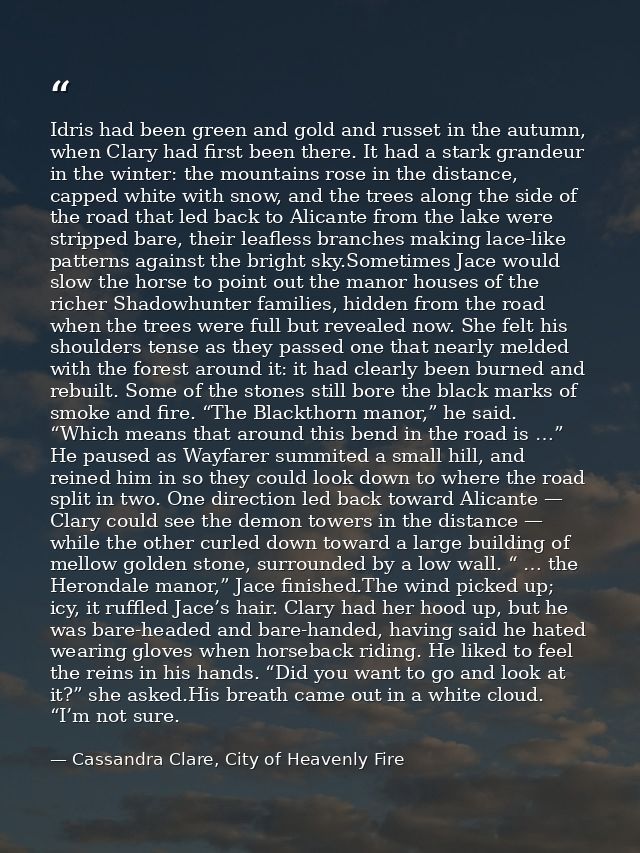 Idris had been green and gold and russet in the autumn, when Clary had first been there. It had a stark grandeur in the  — Cassandra Clare, City of Heavenly Fire