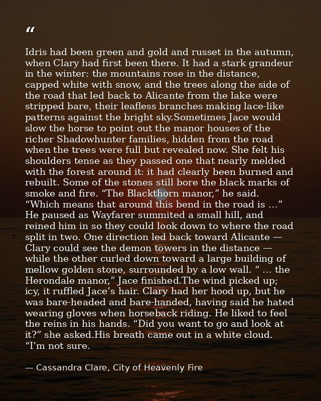 Idris had been green and gold and russet in the autumn, when Clary had first been there. It had a stark grandeur in the  — Cassandra Clare, City of Heavenly Fire