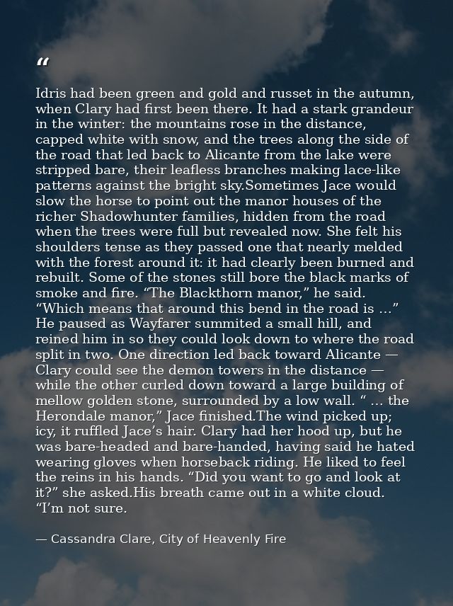 Idris had been green and gold and russet in the autumn, when Clary had first been there. It had a stark grandeur in the  — Cassandra Clare, City of Heavenly Fire