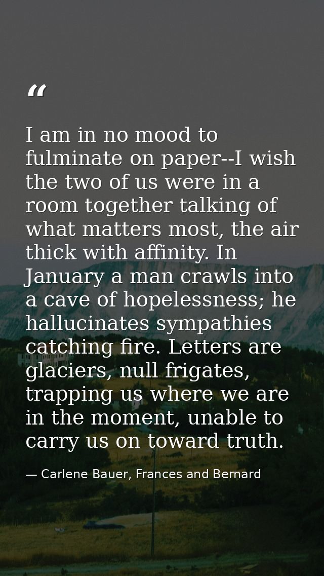 I am in no mood to fulminate on paper--I wish the two of us were in a room together talking of what matters most, the ai — Carlene Bauer, Frances and Bernard