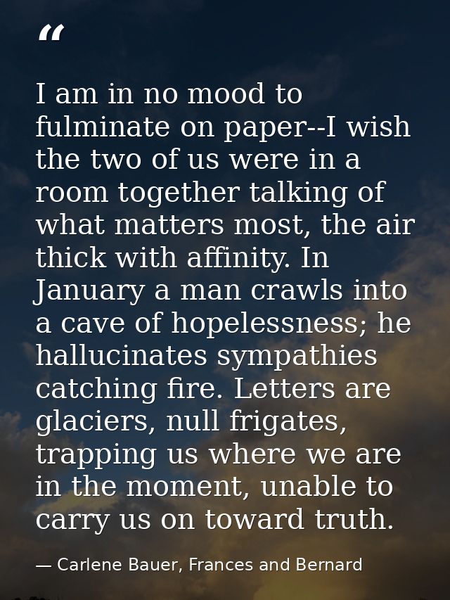 I am in no mood to fulminate on paper--I wish the two of us were in a room together talking of what matters most, the ai — Carlene Bauer, Frances and Bernard
