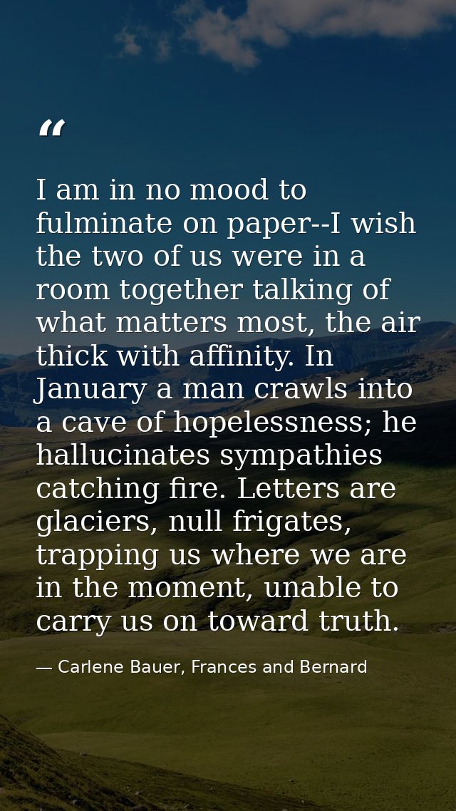 I am in no mood to fulminate on paper--I wish the two of us were in a room together talking of what matters most, the ai — Carlene Bauer, Frances and Bernard