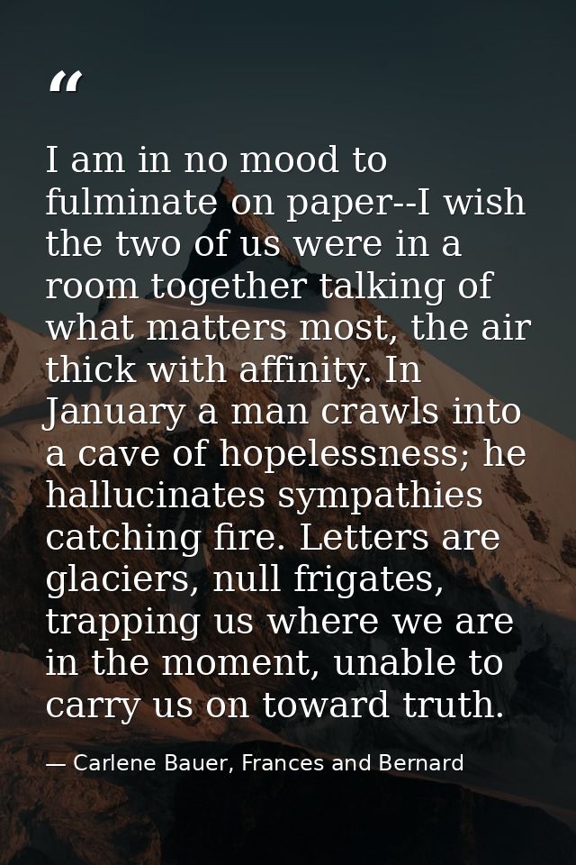 I am in no mood to fulminate on paper--I wish the two of us were in a room together talking of what matters most, the ai — Carlene Bauer, Frances and Bernard