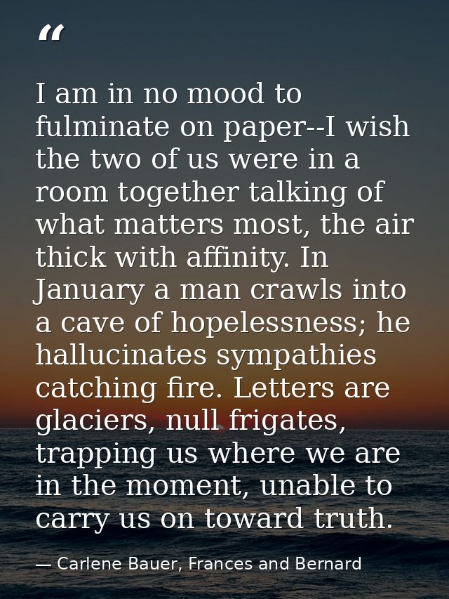 I am in no mood to fulminate on paper--I wish the two of us were in a room together talking of what matters most, the ai — Carlene Bauer, Frances and Bernard