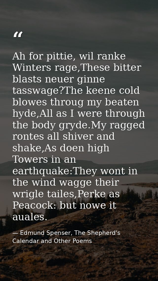 Ah for pittie, wil ranke Winters rage,These bitter blasts neuer ginne tasswage?The keene cold blowes throug my beaten hy — Edmund Spenser, The Shepherd's Calendar and Other Poems