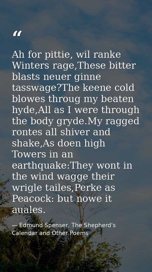 Ah for pittie, wil ranke Winters rage,These bitter blasts neuer ginne tasswage?The keene cold blowes throug my beaten hy — Edmund Spenser, The Shepherd's Calendar and Other Poems