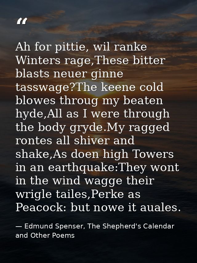 Ah for pittie, wil ranke Winters rage,These bitter blasts neuer ginne tasswage?The keene cold blowes throug my beaten hy — Edmund Spenser, The Shepherd's Calendar and Other Poems