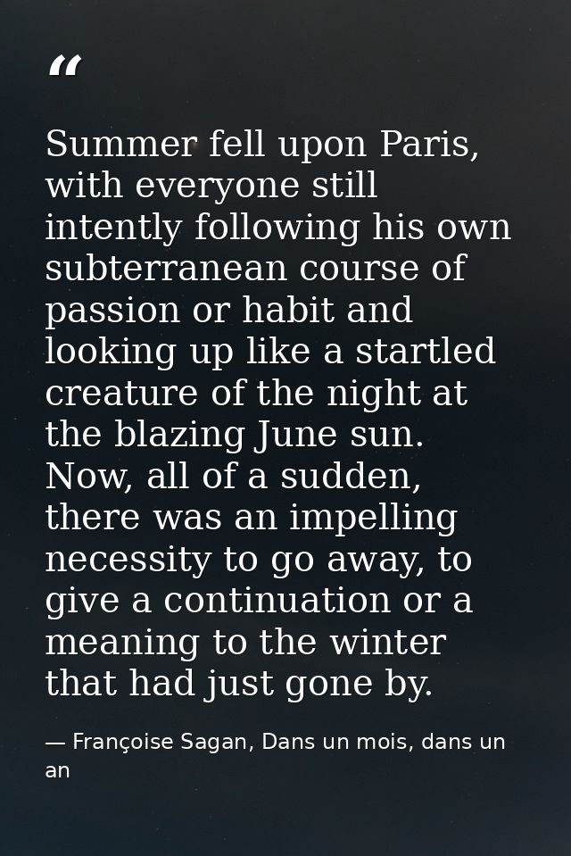 Summer fell upon Paris, with everyone still intently following his own subterranean course of passion or habit and looki — Françoise Sagan, Dans un mois, dans un an