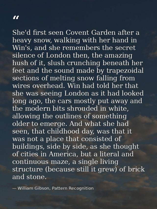 She'd first seen Covent Garden after a heavy snow, walking with her hand in Win's, and she remembers the secret silence  — William Gibson, Pattern Recognition