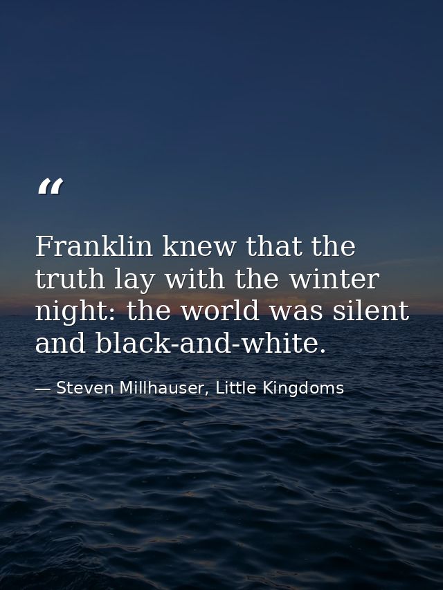 Franklin knew that the truth lay with the winter night: the world was silent and black-and-white. — Steven Millhauser, Little Kingdoms