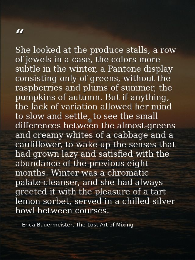 She looked at the produce stalls, a row of jewels in a case, the colors more subtle in the winter, a Pantone display con — Erica Bauermeister, The Lost Art of Mixing