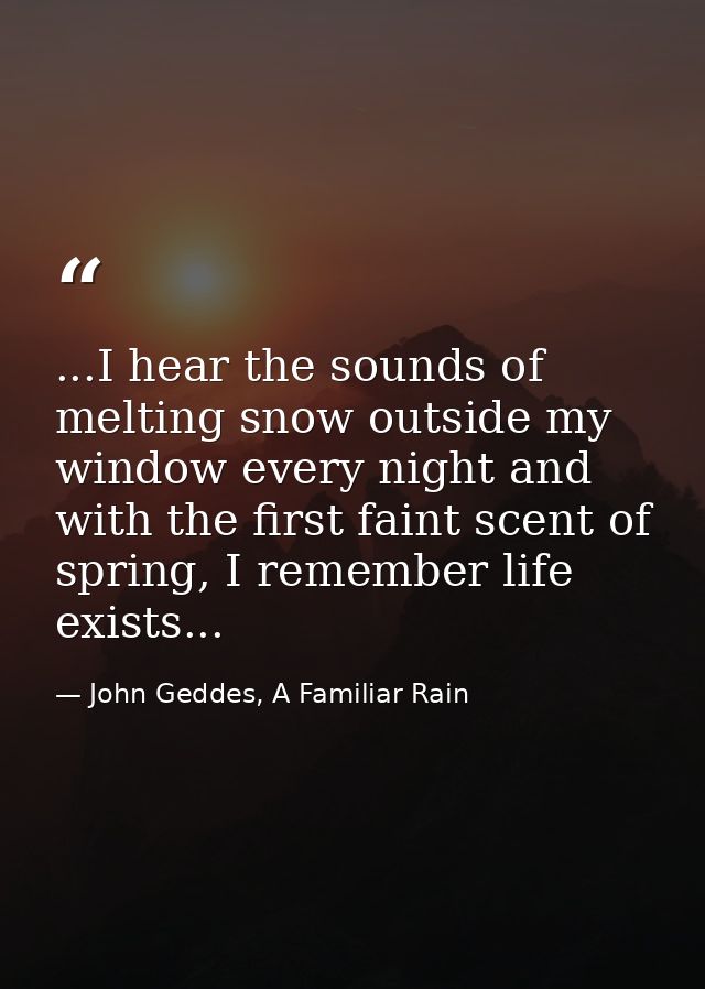 ...I hear the sounds of melting snow outside my window every night and with the first faint scent of spring, I remember  — John Geddes, A Familiar Rain