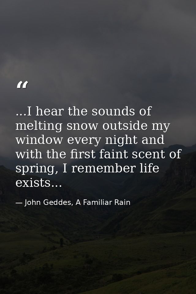 ...I hear the sounds of melting snow outside my window every night and with the first faint scent of spring, I remember  — John Geddes, A Familiar Rain
