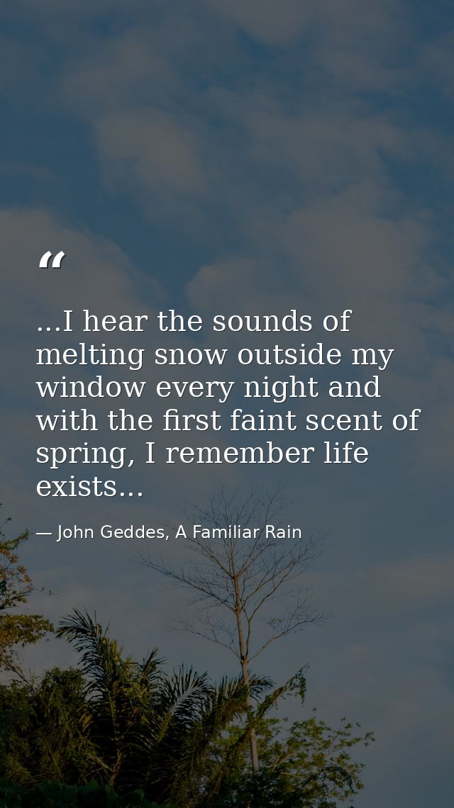 ...I hear the sounds of melting snow outside my window every night and with the first faint scent of spring, I remember  — John Geddes, A Familiar Rain