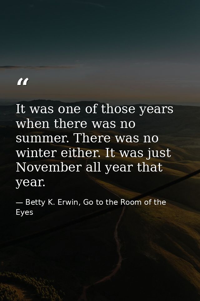 It was one of those years when there was no summer. There was no winter either. It was just November all year that year. — Betty K. Erwin, Go to the Room of the Eyes