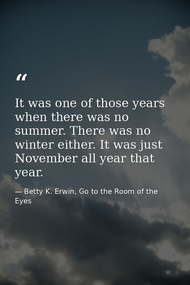 It was one of those years when there was no summer. There was no winter either. It was just November all year that year. — Betty K. Erwin, Go to the Room of the Eyes