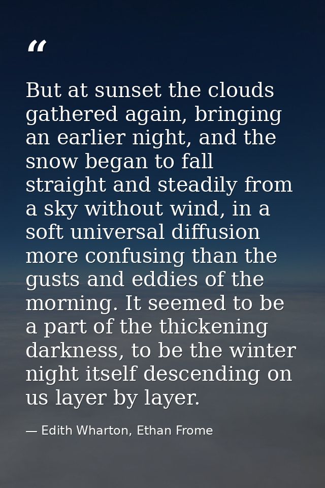 But at sunset the clouds gathered again, bringing an earlier night, and the snow began to fall straight and steadily fro — Edith Wharton, Ethan Frome