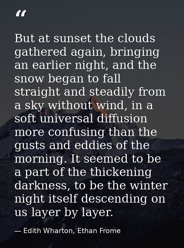 But at sunset the clouds gathered again, bringing an earlier night, and the snow began to fall straight and steadily fro — Edith Wharton, Ethan Frome