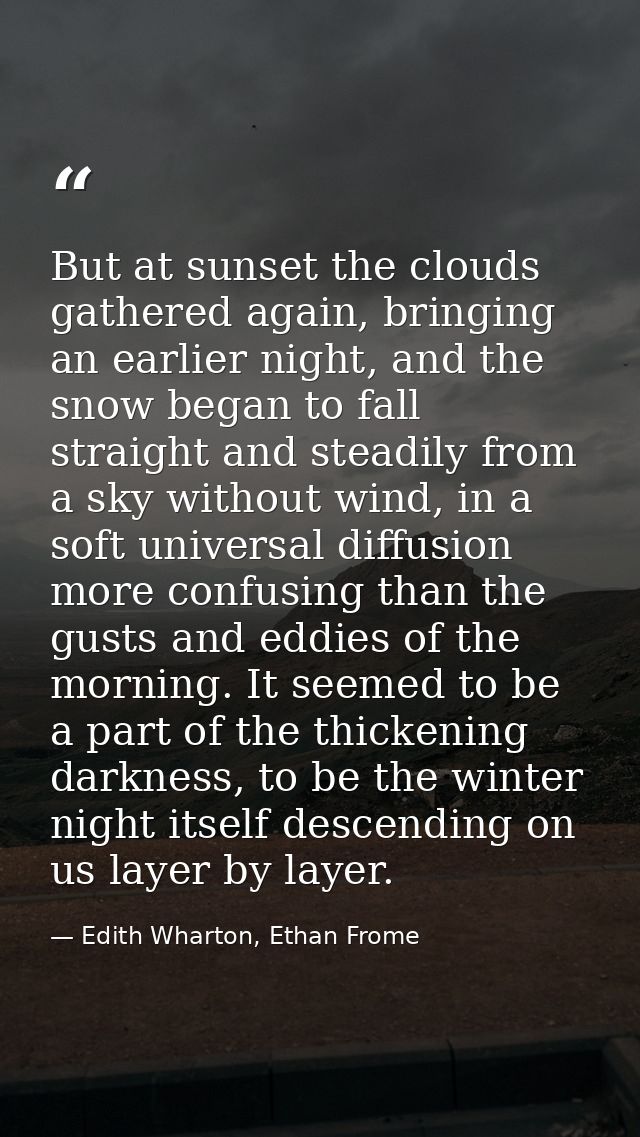 But at sunset the clouds gathered again, bringing an earlier night, and the snow began to fall straight and steadily fro — Edith Wharton, Ethan Frome