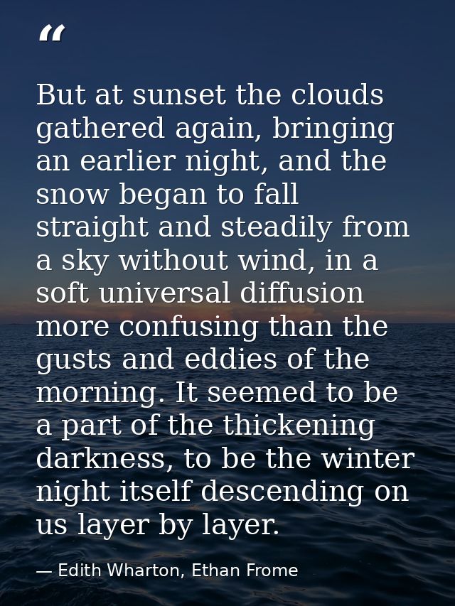 But at sunset the clouds gathered again, bringing an earlier night, and the snow began to fall straight and steadily fro — Edith Wharton, Ethan Frome