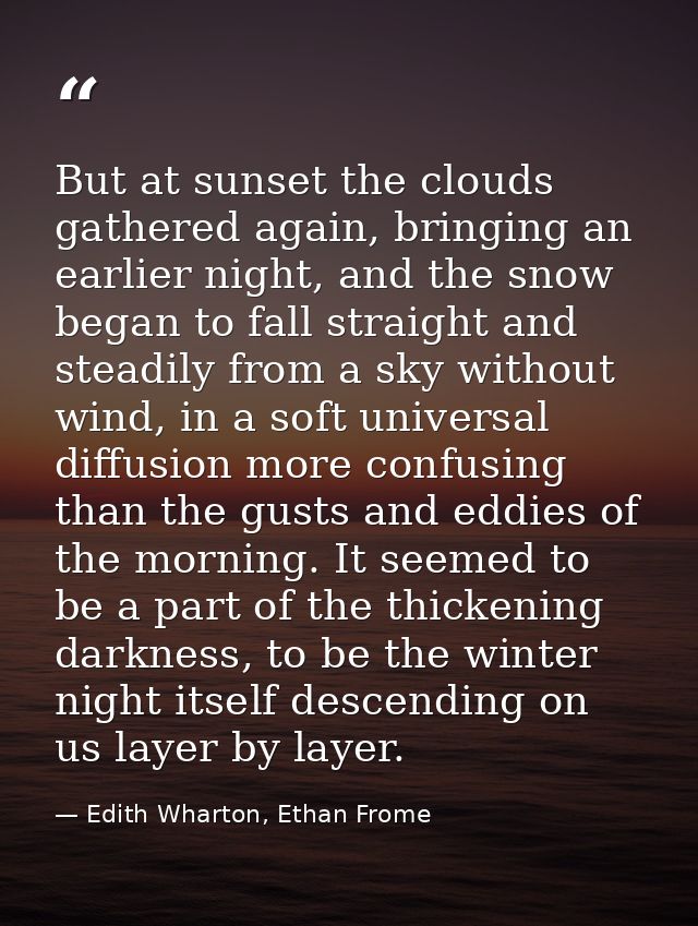 But at sunset the clouds gathered again, bringing an earlier night, and the snow began to fall straight and steadily fro — Edith Wharton, Ethan Frome