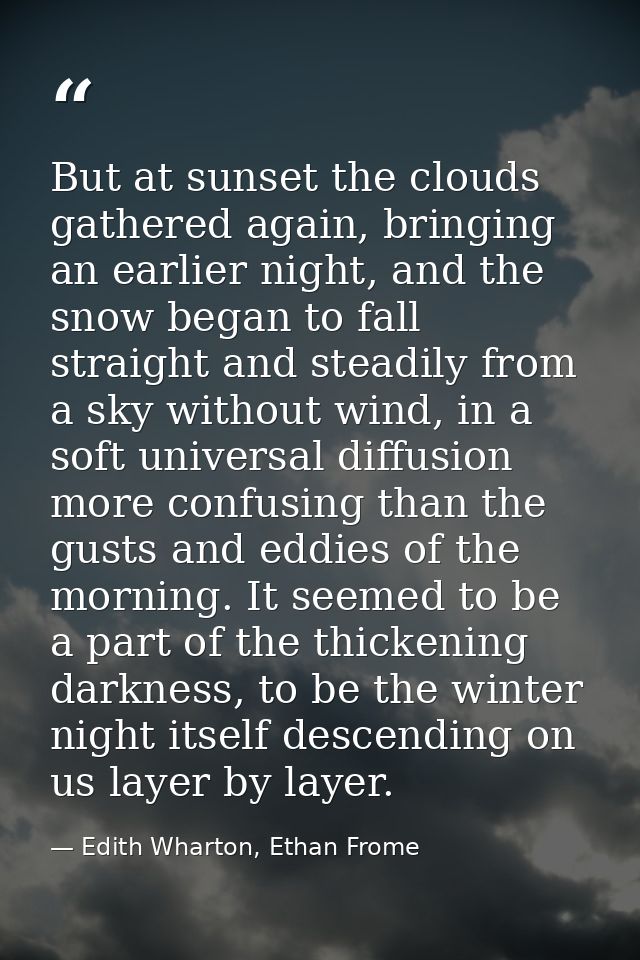But at sunset the clouds gathered again, bringing an earlier night, and the snow began to fall straight and steadily fro — Edith Wharton, Ethan Frome
