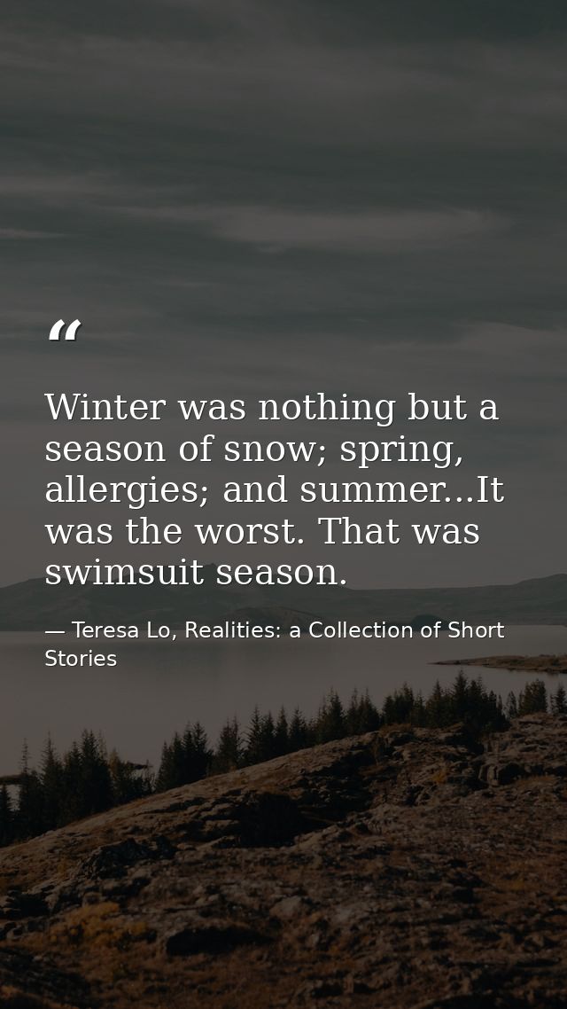 Winter was nothing but a season of snow; spring, allergies; and summer...It was the worst. That was swimsuit season. — Teresa Lo, Realities: a Collection of Short Stories