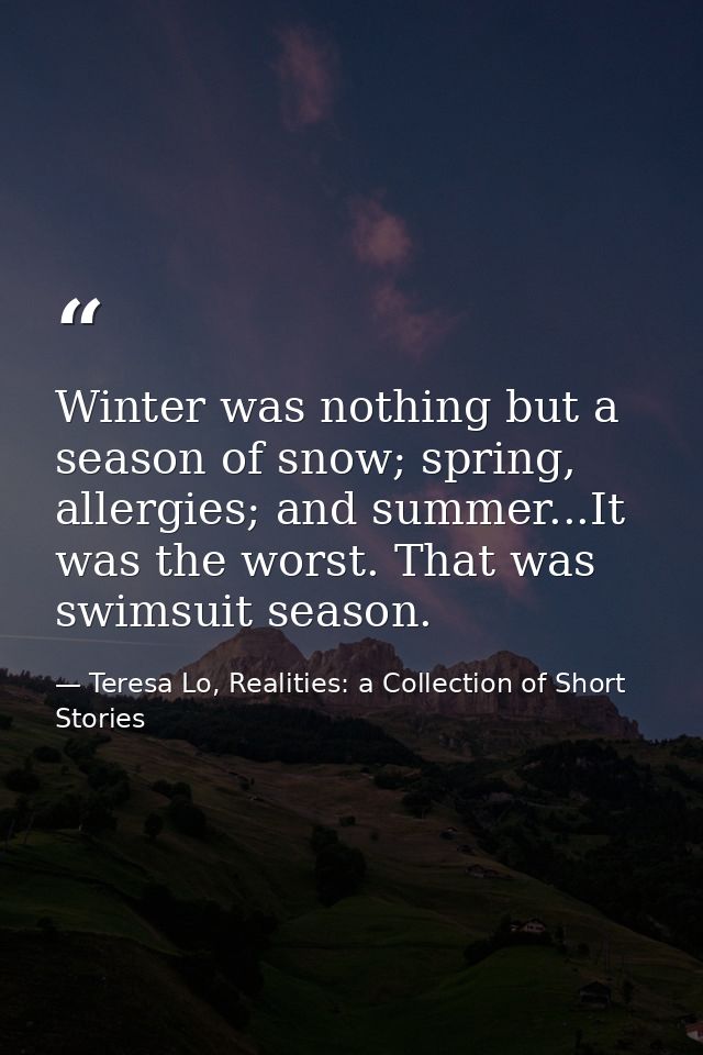 Winter was nothing but a season of snow; spring, allergies; and summer...It was the worst. That was swimsuit season. — Teresa Lo, Realities: a Collection of Short Stories